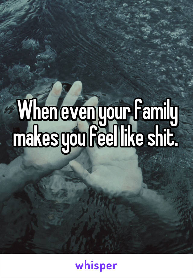 When even your family makes you feel like shit. 
