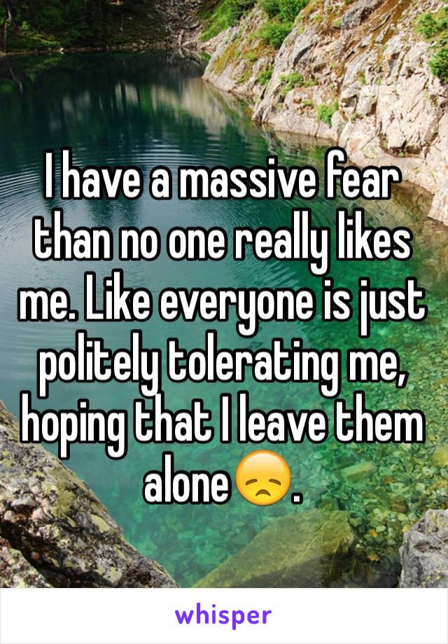 I have a massive fear than no one really likes me. Like everyone is just politely tolerating me, hoping that I leave them alone😞.