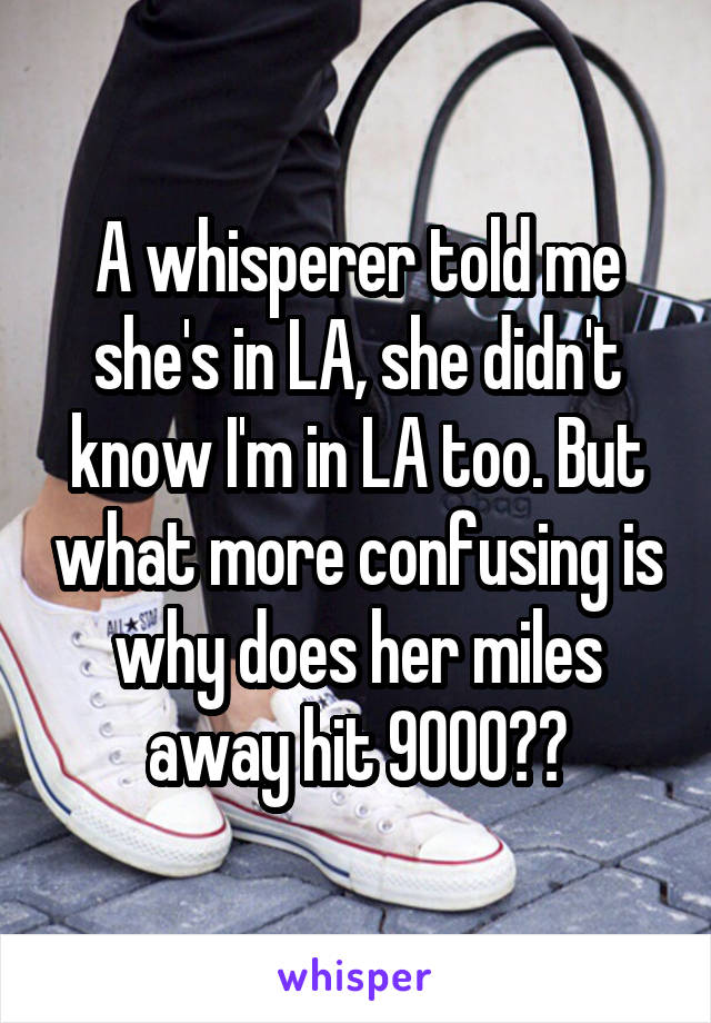 A whisperer told me she's in LA, she didn't know I'm in LA too. But what more confusing is why does her miles away hit 9000??