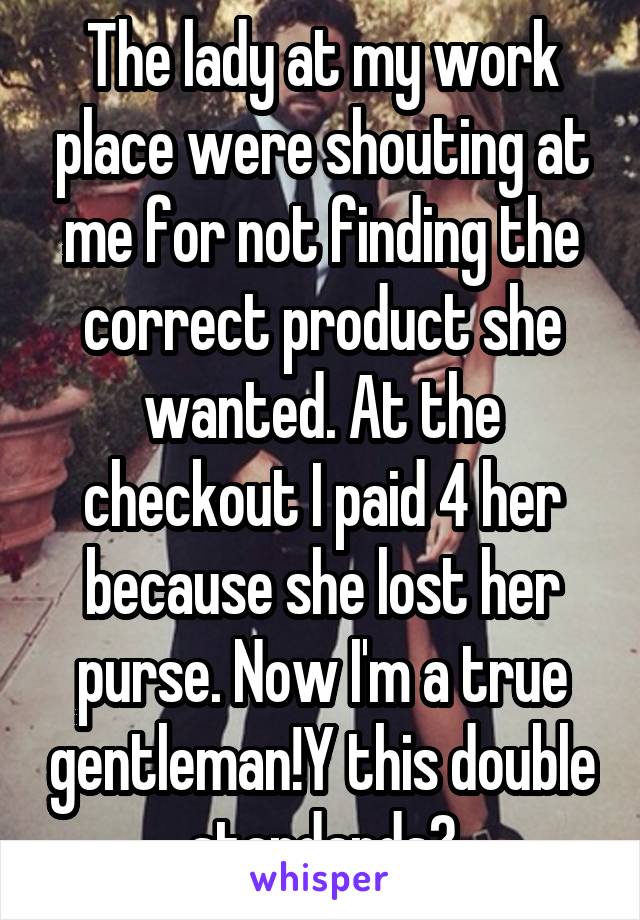 The lady at my work place were shouting at me for not finding the correct product she wanted. At the checkout I paid 4 her because she lost her purse. Now I'm a true gentleman!Y this double standards?