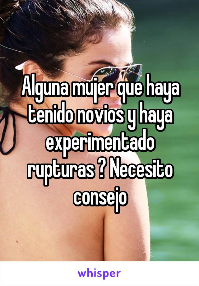 Alguna mujer que haya tenido novios y haya experimentado rupturas ? Necesito consejo