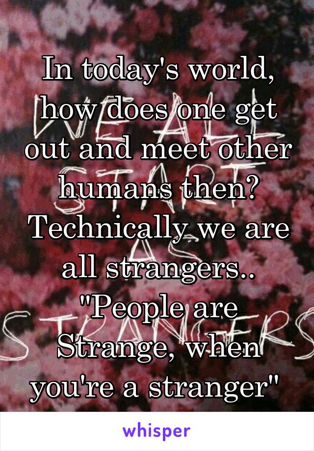 In today's world, how does one get out and meet other humans then? Technically we are all strangers.. "People are Strange, when you're a stranger" 