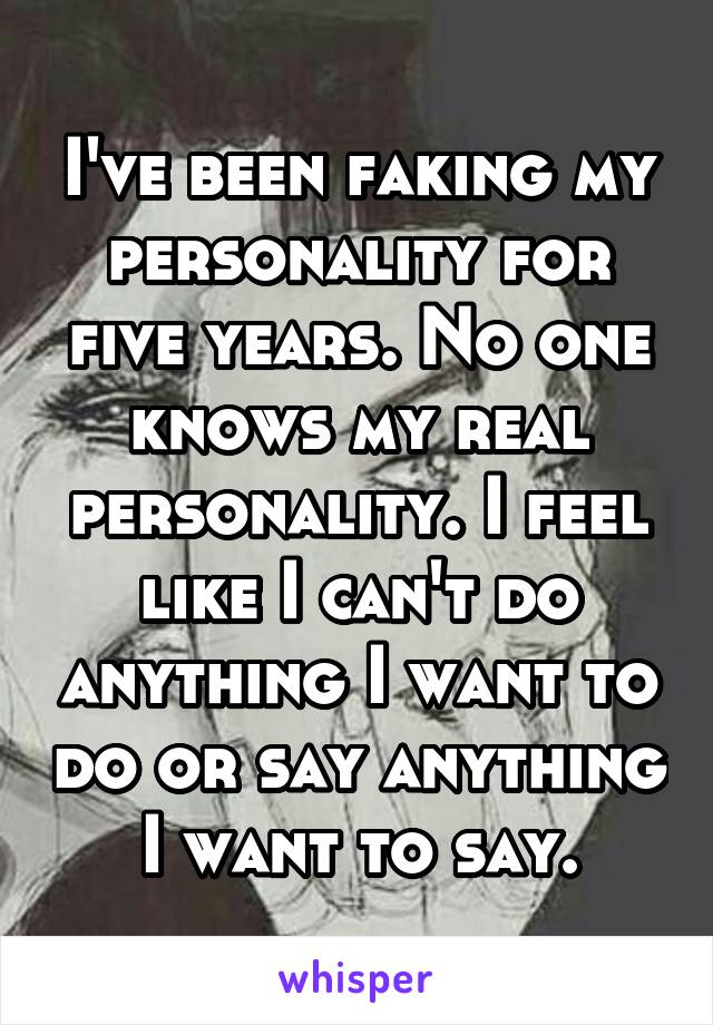 I've been faking my personality for five years. No one knows my real personality. I feel like I can't do anything I want to do or say anything I want to say.