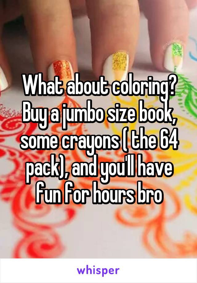 What about coloring? Buy a jumbo size book, some crayons ( the 64 pack), and you'll have fun for hours bro