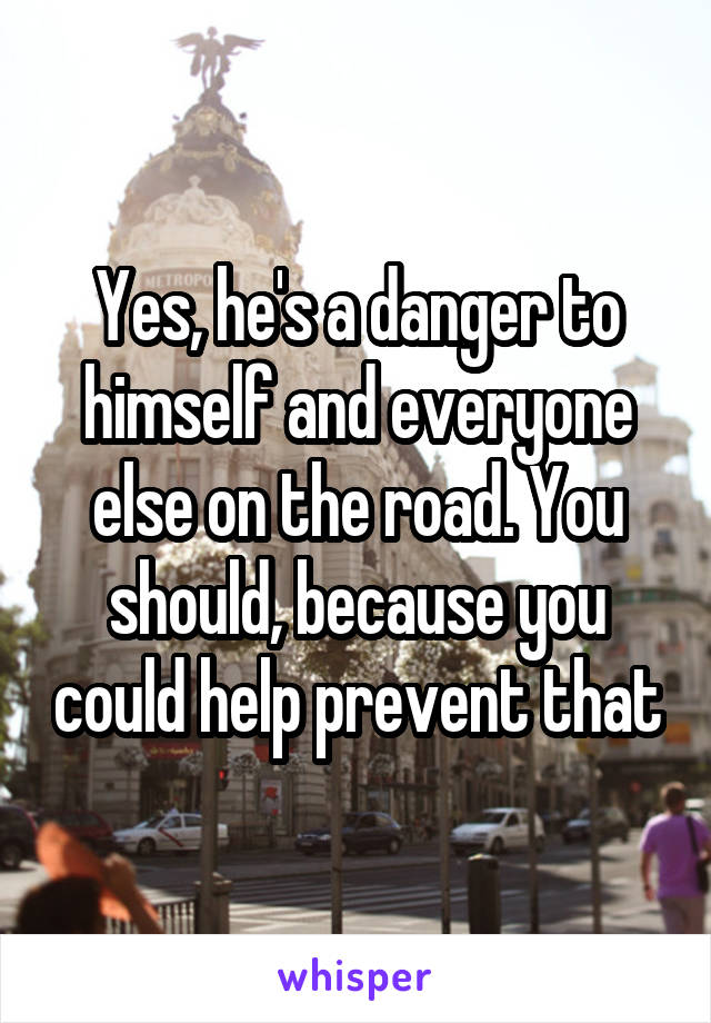 Yes, he's a danger to himself and everyone else on the road. You should, because you could help prevent that