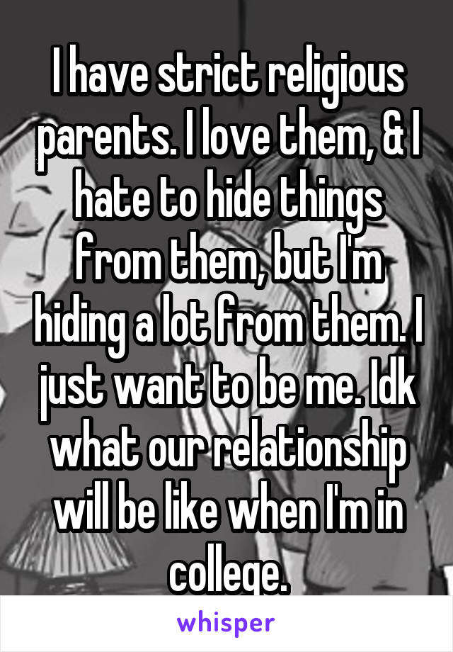 I have strict religious parents. I love them, & I hate to hide things from them, but I'm hiding a lot from them. I just want to be me. Idk what our relationship will be like when I'm in college.