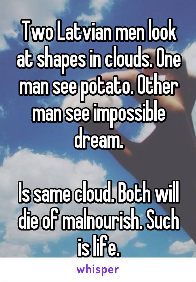 Two Latvian men look at shapes in clouds. One man see potato. Other man see impossible dream.

Is same cloud. Both will die of malnourish. Such is life.