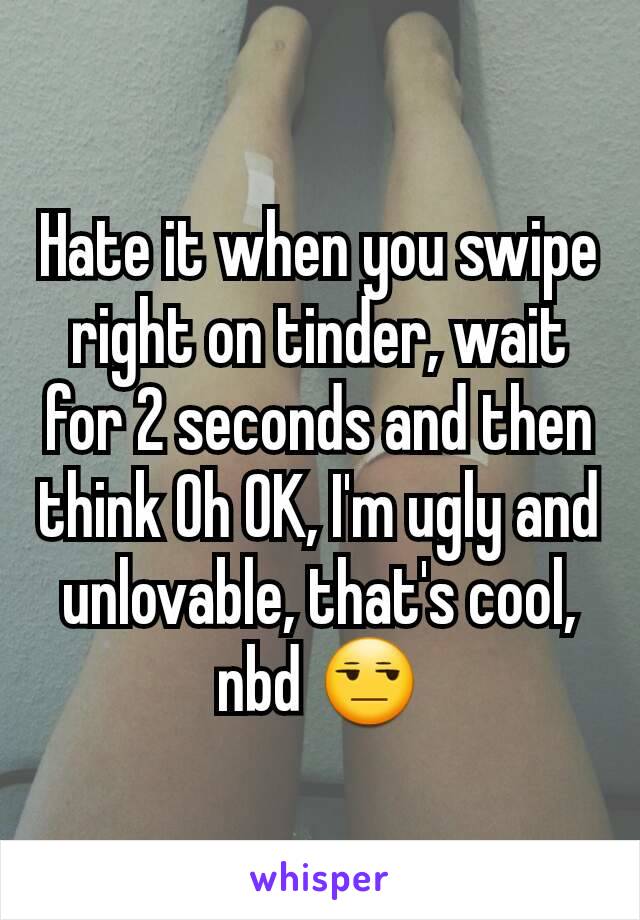 Hate it when you swipe right on tinder, wait for 2 seconds and then think Oh OK, I'm ugly and unlovable, that's cool, nbd 😒