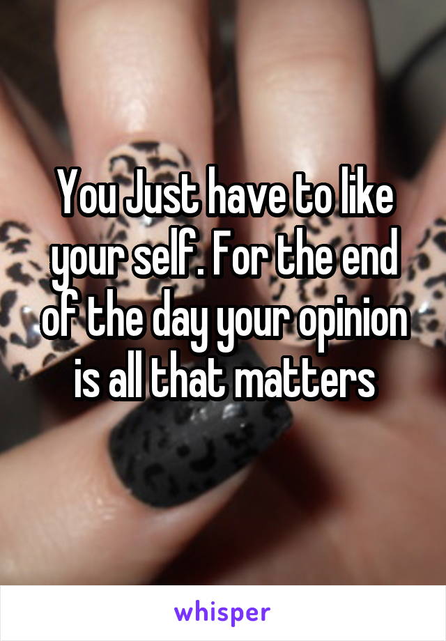 You Just have to like your self. For the end of the day your opinion is all that matters
