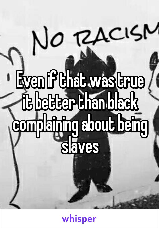 Even if that was true it better than black complaining about being slaves