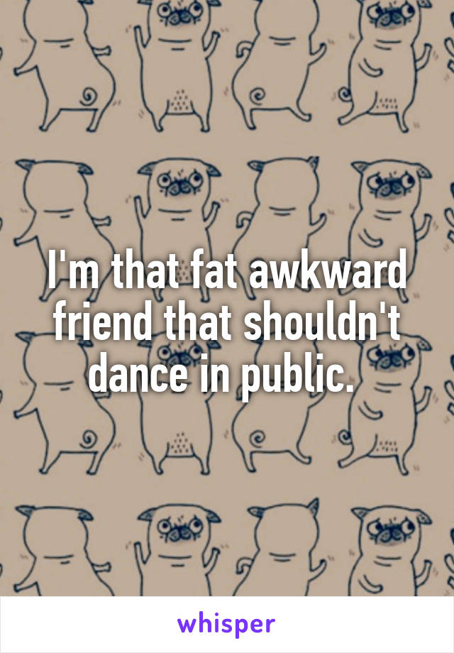 I'm that fat awkward friend that shouldn't dance in public. 