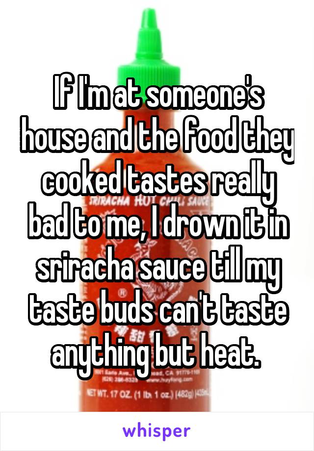 If I'm at someone's house and the food they cooked tastes really bad to me, I drown it in sriracha sauce till my taste buds can't taste anything but heat. 