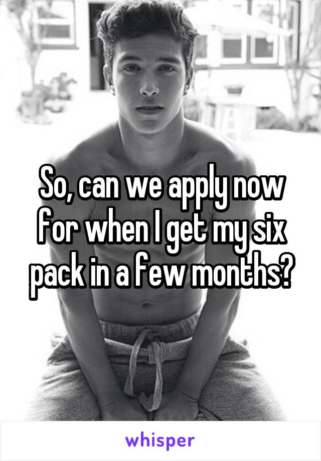 So, can we apply now for when I get my six pack in a few months?