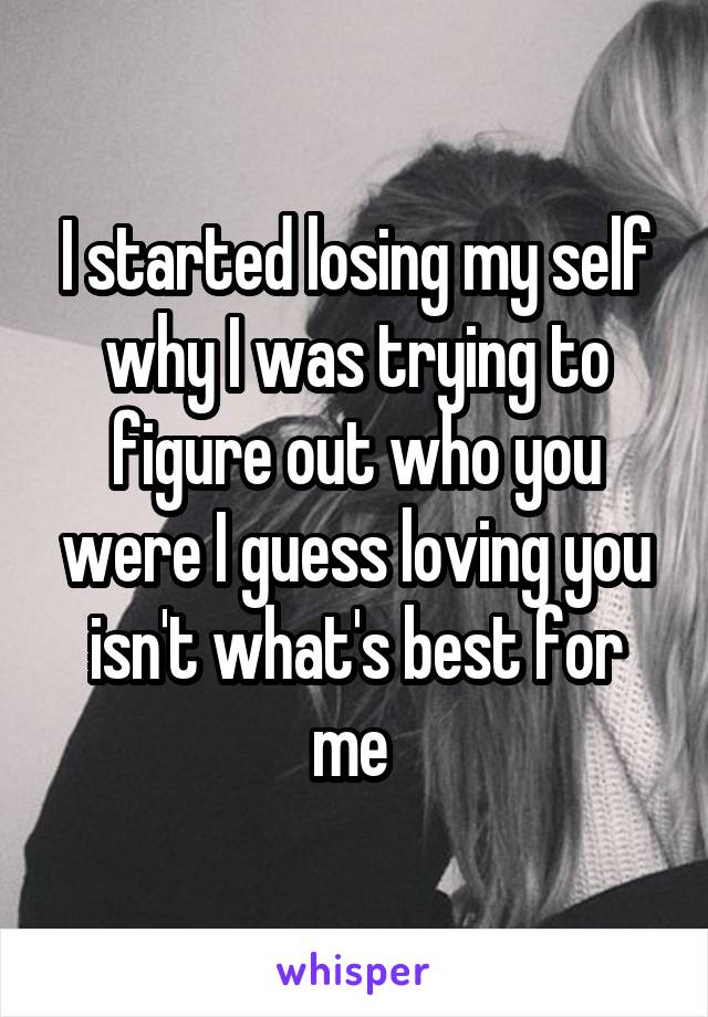 I started losing my self why I was trying to figure out who you were I guess loving you isn't what's best for me 