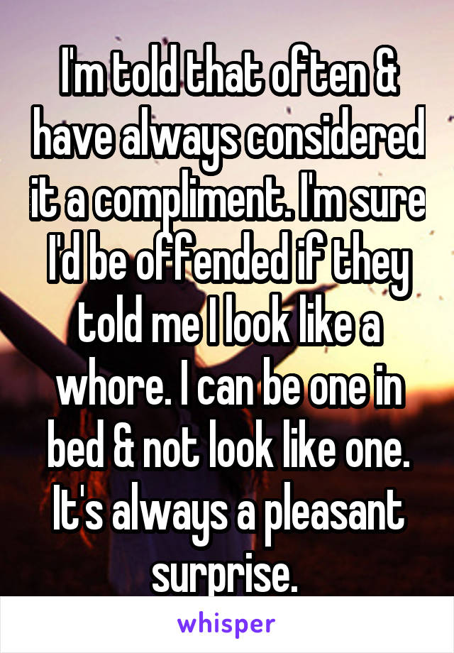 I'm told that often & have always considered it a compliment. I'm sure I'd be offended if they told me I look like a whore. I can be one in bed & not look like one. It's always a pleasant surprise. 