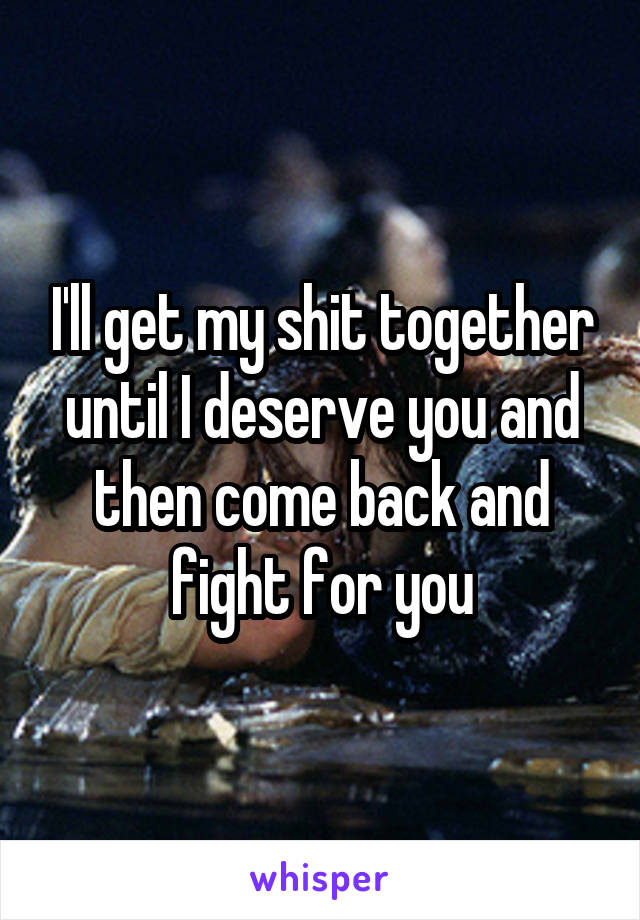 I'll get my shit together until I deserve you and then come back and fight for you