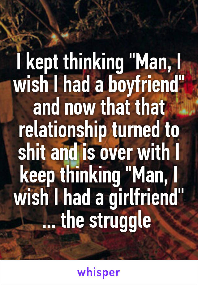 I kept thinking "Man, I wish I had a boyfriend" and now that that relationship turned to shit and is over with I keep thinking "Man, I wish I had a girlfriend" ... the struggle 