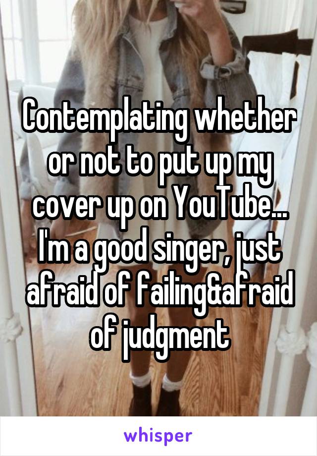 Contemplating whether or not to put up my cover up on YouTube... I'm a good singer, just afraid of failing&afraid of judgment