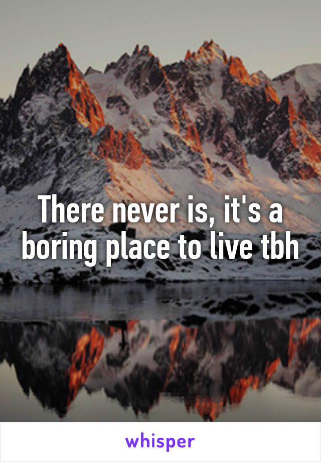 There never is, it's a boring place to live tbh