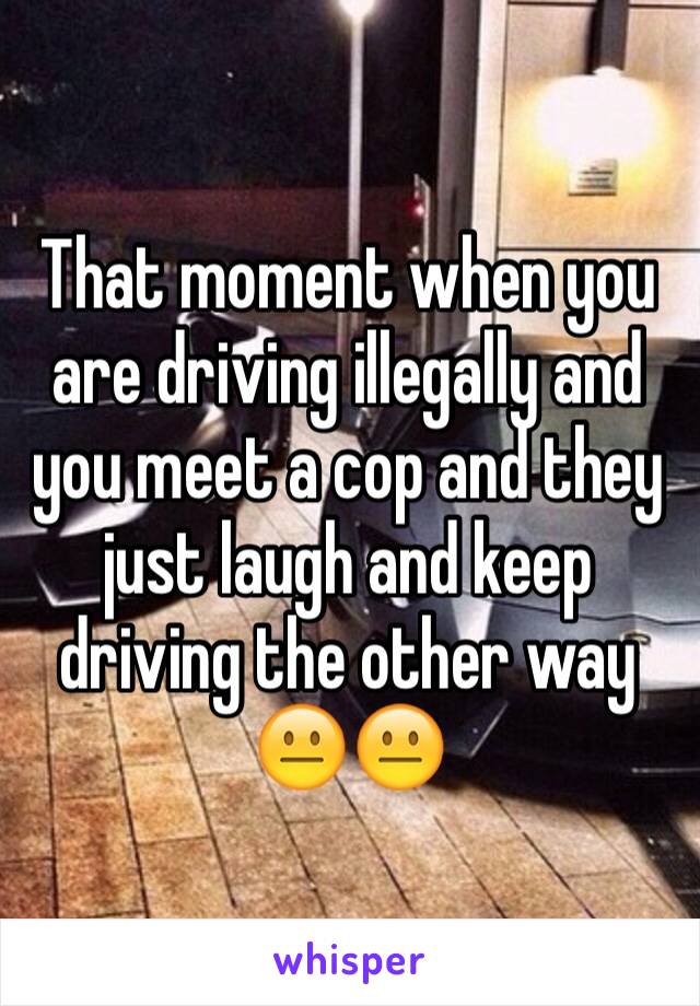 That moment when you are driving illegally and you meet a cop and they just laugh and keep driving the other way 😐😐