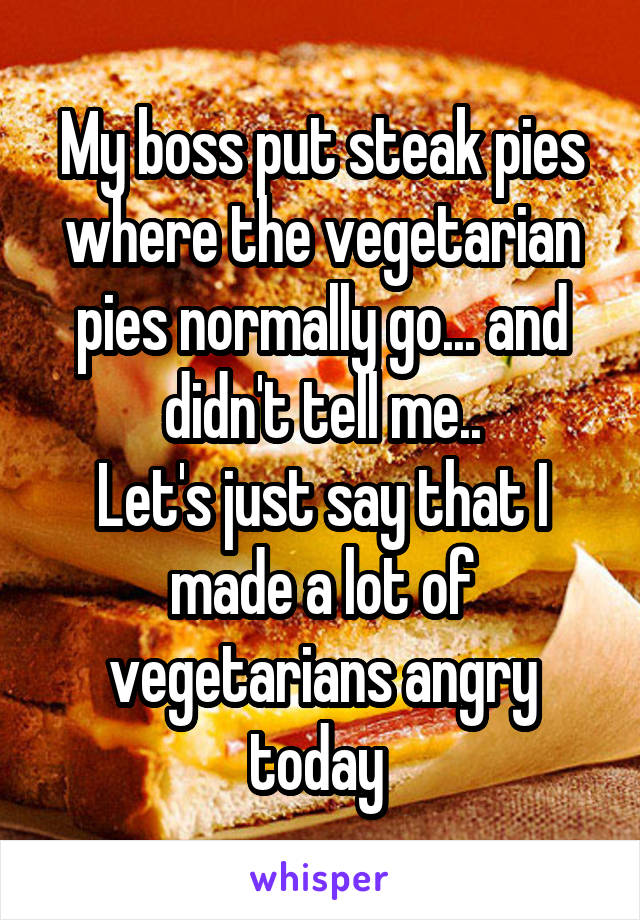 My boss put steak pies where the vegetarian pies normally go... and didn't tell me..
Let's just say that I made a lot of vegetarians angry today 