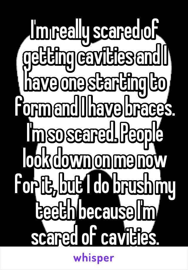 I'm really scared of getting cavities and I have one starting to form and I have braces. I'm so scared. People look down on me now for it, but I do brush my teeth because I'm scared of cavities.