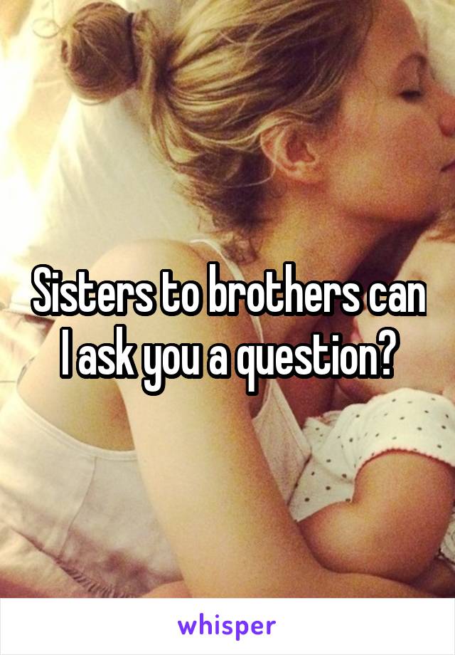 Sisters to brothers can I ask you a question?