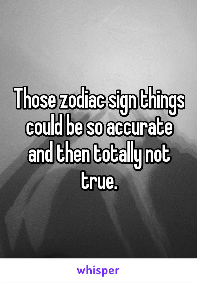 Those zodiac sign things could be so accurate and then totally not true.