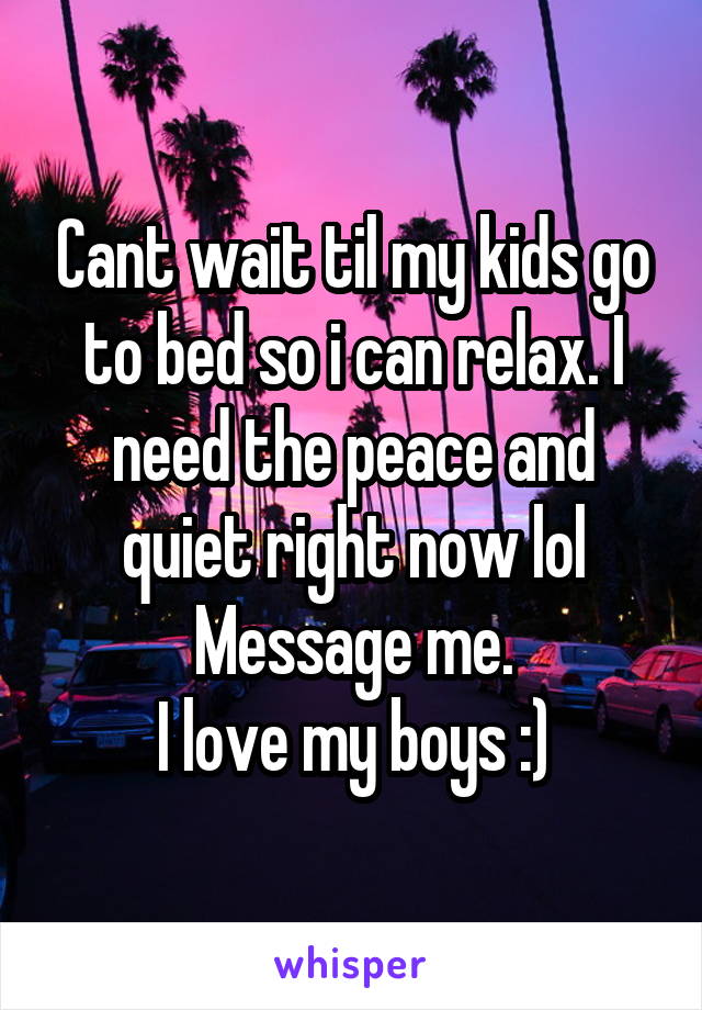 Cant wait til my kids go to bed so i can relax. I need the peace and quiet right now lol
Message me.
I love my boys :)