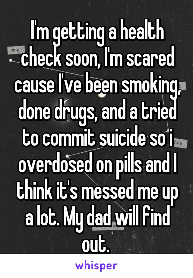 I'm getting a health check soon, I'm scared cause I've been smoking, done drugs, and a tried to commit suicide so i overdosed on pills and I think it's messed me up a lot. My dad will find out. 