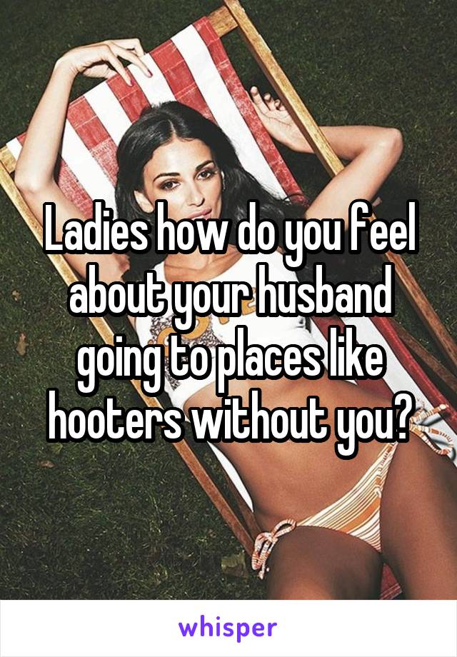 Ladies how do you feel about your husband going to places like hooters without you?