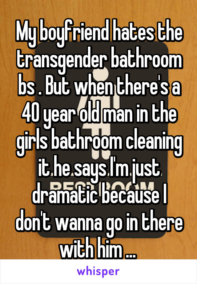 My boyfriend hates the transgender bathroom bs . But when there's a 40 year old man in the girls bathroom cleaning it he says I'm just dramatic because I don't wanna go in there with him ... 