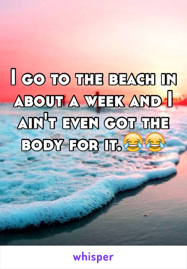 I go to the beach in about a week and I ain't even got the body for it.😂😂