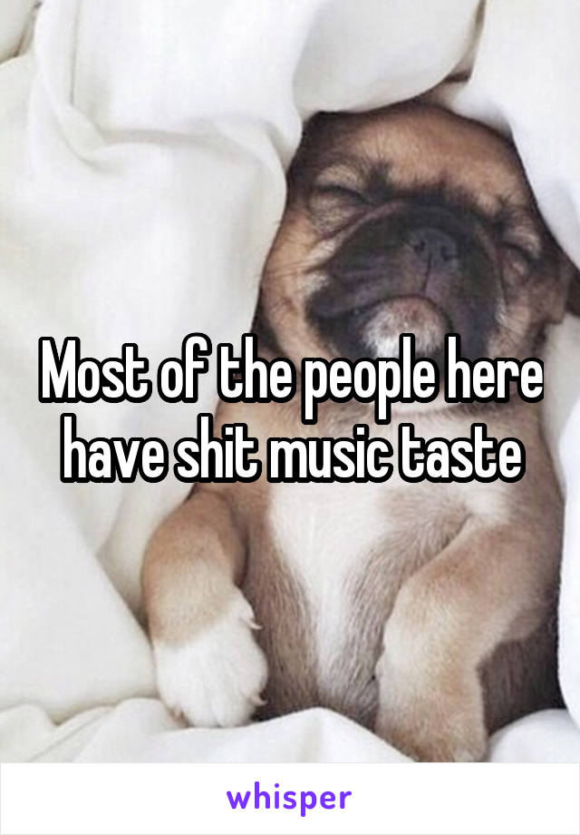 Most of the people here have shit music taste