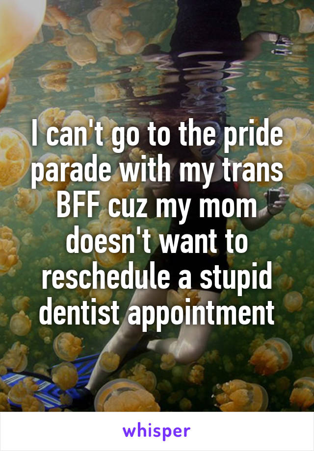 I can't go to the pride parade with my trans BFF cuz my mom doesn't want to reschedule a stupid dentist appointment