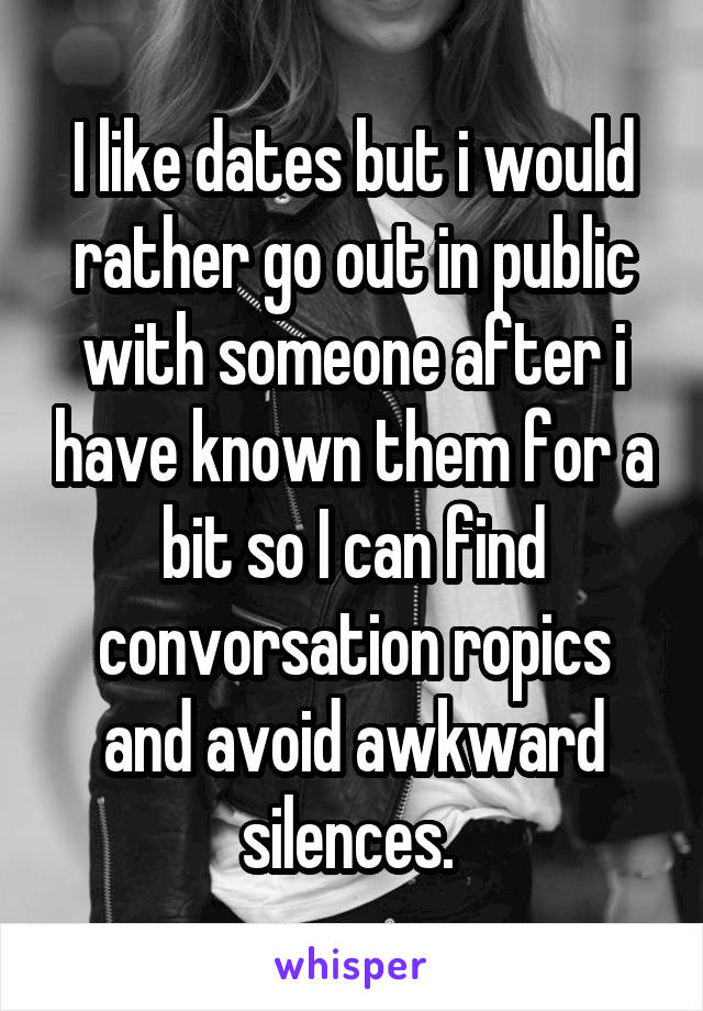 I like dates but i would rather go out in public with someone after i have known them for a bit so I can find convorsation ropics and avoid awkward silences. 