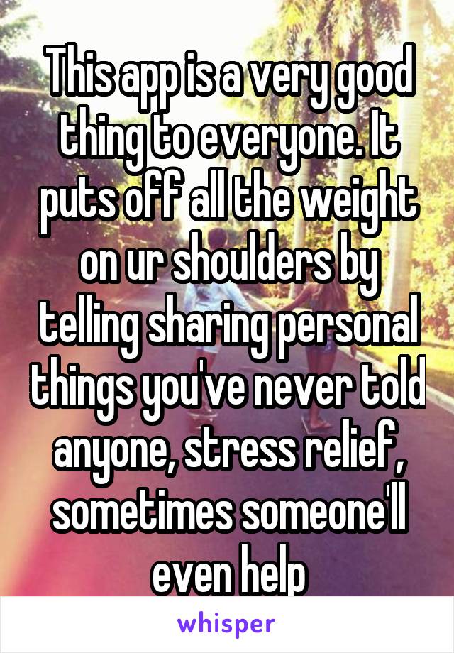 This app is a very good thing to everyone. It puts off all the weight on ur shoulders by telling sharing personal things you've never told anyone, stress relief, sometimes someone'll even help