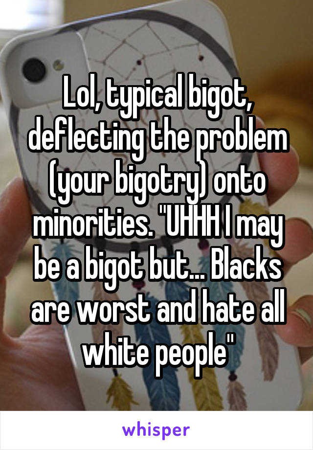 Lol, typical bigot, deflecting the problem (your bigotry) onto minorities. "UHHH I may be a bigot but... Blacks are worst and hate all white people"