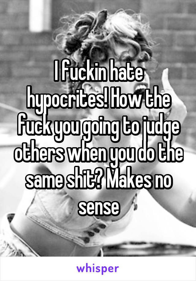 I fuckin hate hypocrites! How the fuck you going to judge others when you do the same shit? Makes no sense