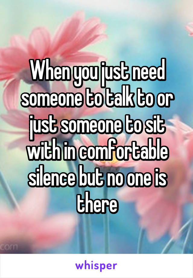 When you just need someone to talk to or just someone to sit with in comfortable silence but no one is there