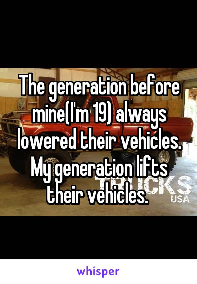 The generation before mine(I'm 19) always lowered their vehicles. My generation lifts their vehicles. 