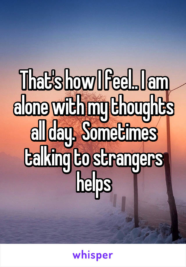 That's how I feel.. I am alone with my thoughts all day.  Sometimes talking to strangers helps