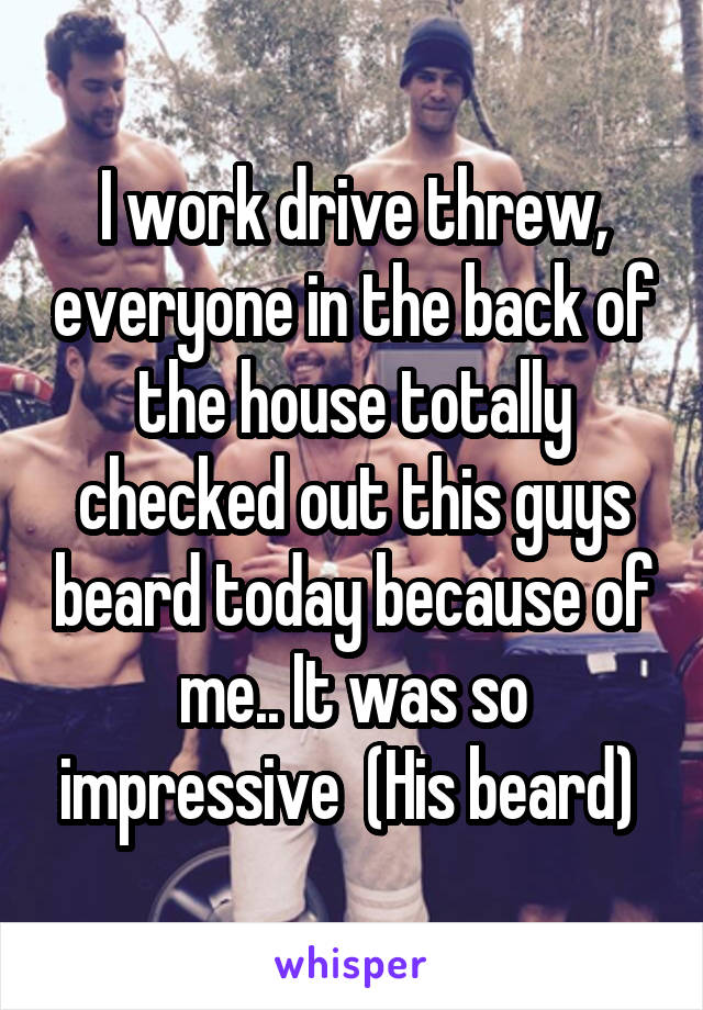 I work drive threw, everyone in the back of the house totally checked out this guys beard today because of me.. It was so impressive  (His beard) 