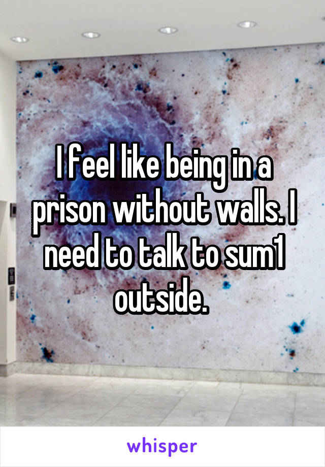 I feel like being in a prison without walls. I need to talk to sum1 outside. 