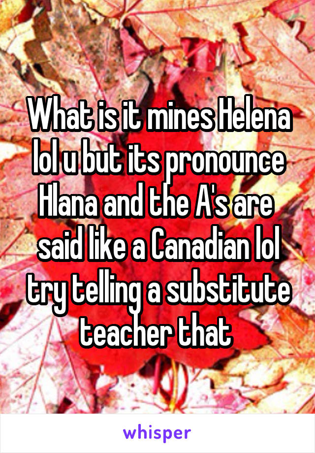 What is it mines Helena lol u but its pronounce Hlana and the A's are  said like a Canadian lol try telling a substitute teacher that 