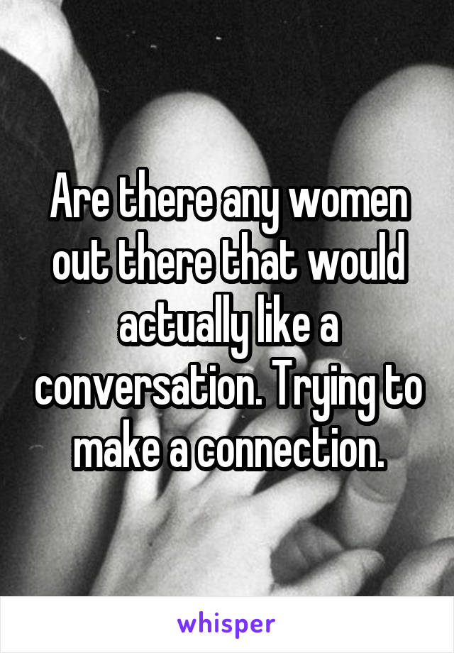 Are there any women out there that would actually like a conversation. Trying to make a connection.