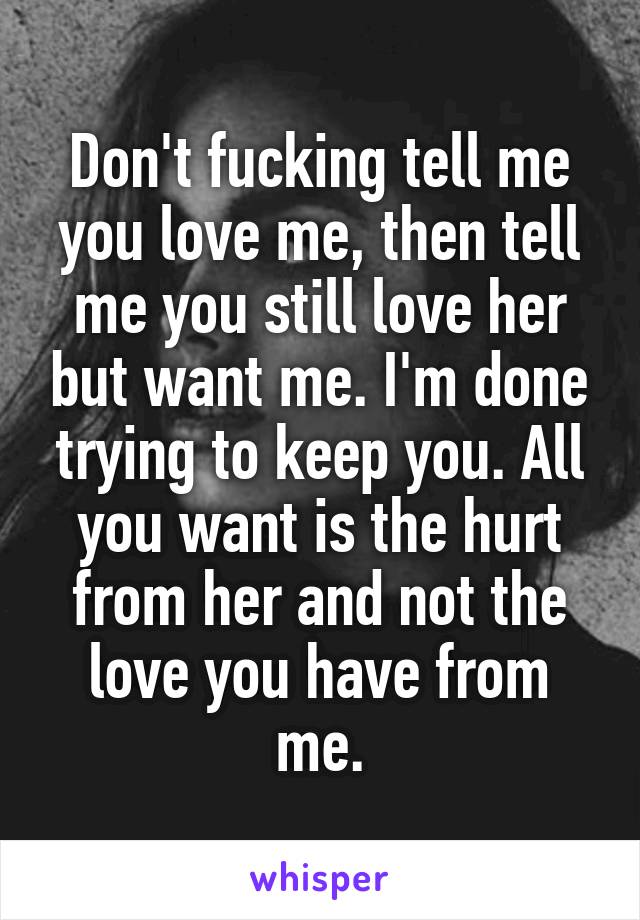 Don't fucking tell me you love me, then tell me you still love her but want me. I'm done trying to keep you. All you want is the hurt from her and not the love you have from me.