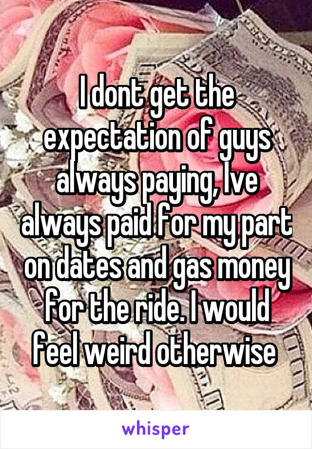 I dont get the expectation of guys always paying, Ive always paid for my part on dates and gas money for the ride. I would feel weird otherwise 