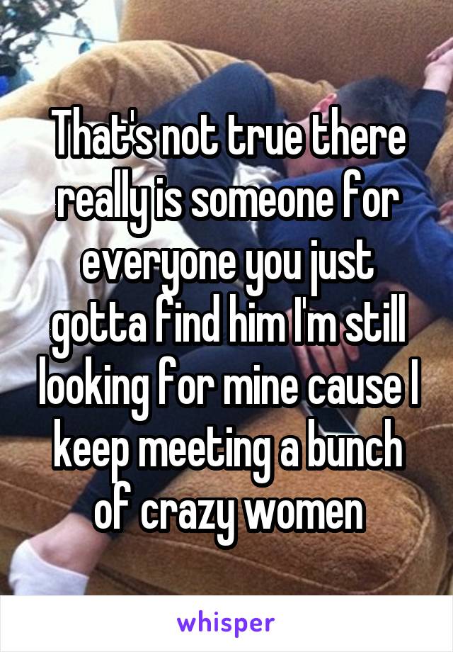 That's not true there really is someone for everyone you just gotta find him I'm still looking for mine cause I keep meeting a bunch of crazy women