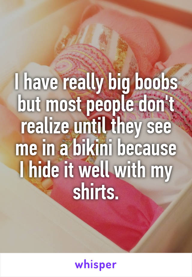 I have really big boobs but most people don't realize until they see me in a bikini because I hide it well with my shirts.